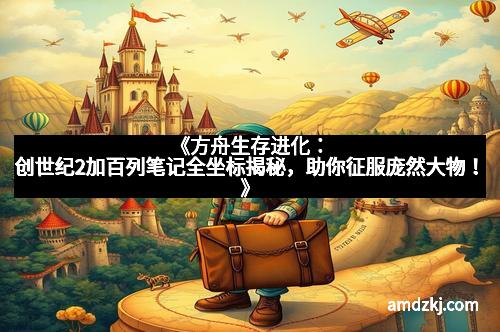 《方舟生存进化：创世纪2加百列笔记全坐标揭秘，助你征服庞然大物！》