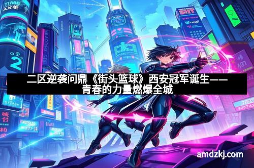 二区逆袭问鼎《街头篮球》西安冠军诞生——青春的力量燃爆全城