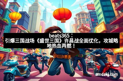 beats365：引爆三国战场《盛世三国》许昌战全面优化，攻城略地热血再燃！